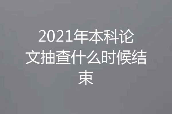 2021年本科论文抽查什么时候结束
