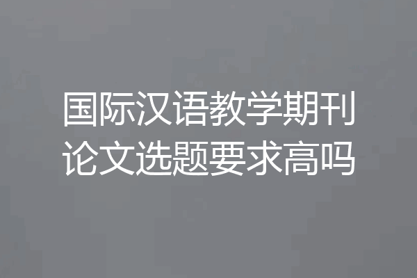 国际汉语教学期刊论文选题要求高吗