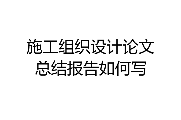 施工组织设计论文总结报告如何写