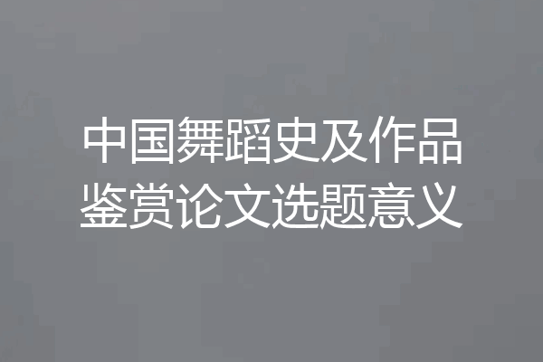中国舞蹈史及作品鉴赏论文选题意义