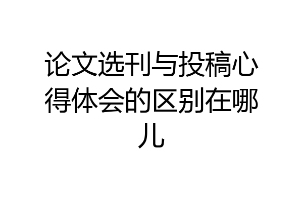 论文选刊与投稿心得体会的区别在哪儿