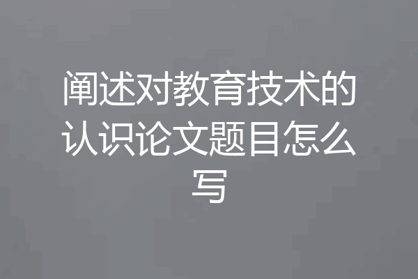 阐述对教育技术的认识论文题目怎么写