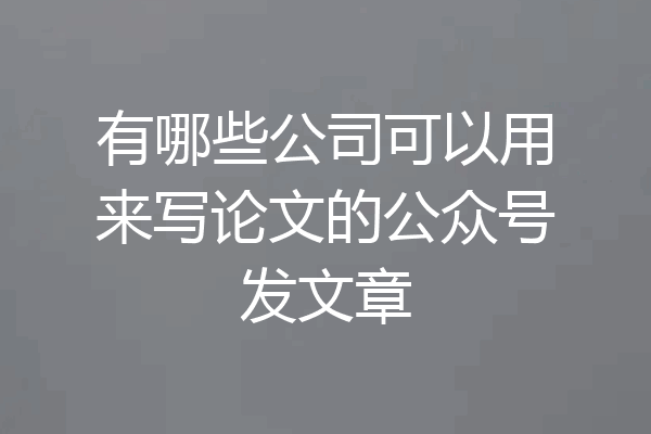 有哪些公司可以用来写论文的公众号发文章