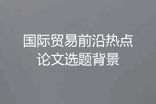 国际贸易前沿热点论文选题背景
