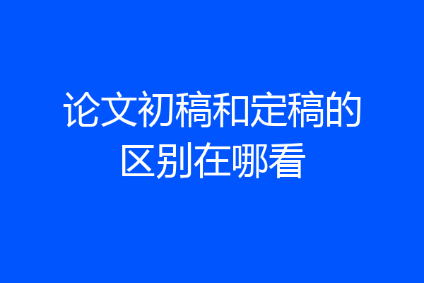论文初稿和定稿的区别在哪看