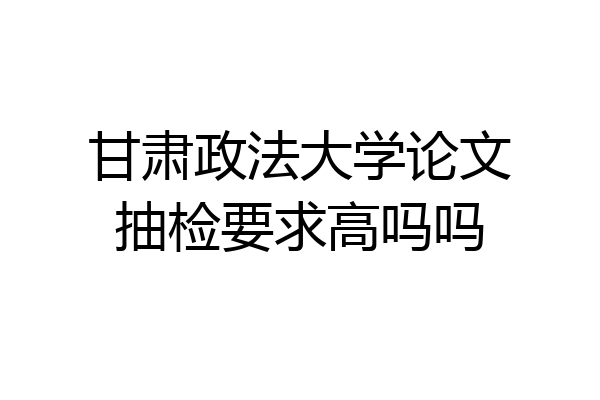 甘肃政法大学论文抽检要求高吗吗