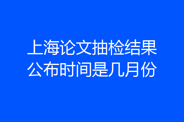 上海论文抽检结果公布时间是几月份