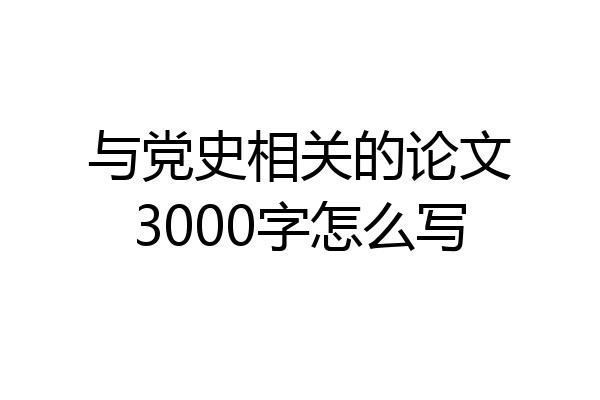 与党史相关的论文3000字怎么写