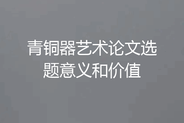 青铜器艺术论文选题意义和价值