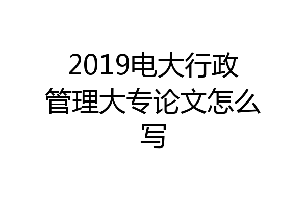 2019电大行政管理大专论文怎么写