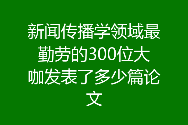 新闻传播学领域最勤劳的300位大咖发表了多少篇论文
