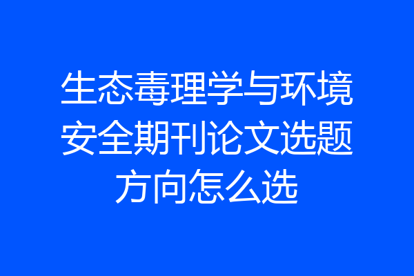 生态毒理学与环境安全期刊论文选题方向怎么选
