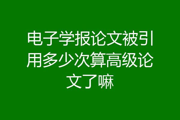 电子学报论文被引用多少次算高级论文了嘛