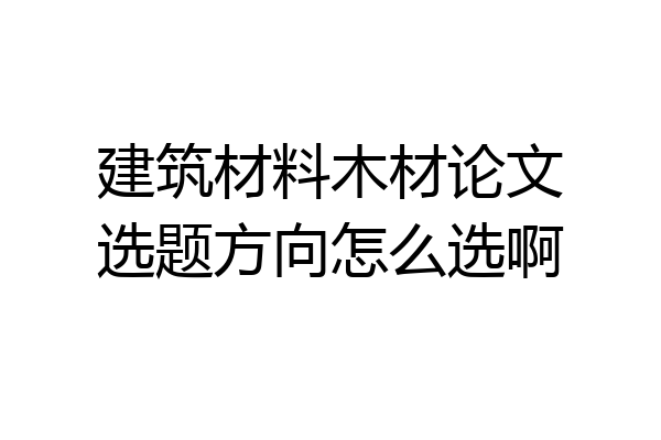 建筑材料木材论文选题方向怎么选啊