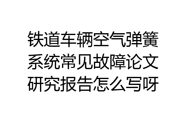 铁道车辆空气弹簧系统常见故障论文研究报告怎么写呀
