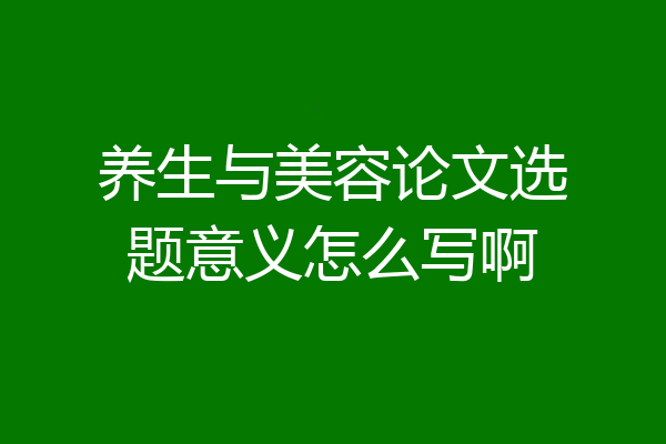 养生与美容论文选题意义怎么写啊