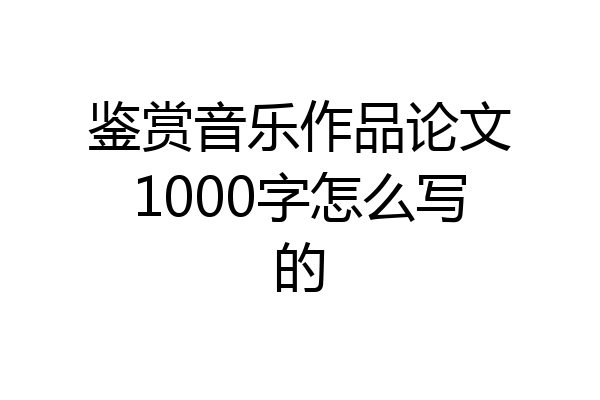 鉴赏音乐作品论文1000字怎么写的