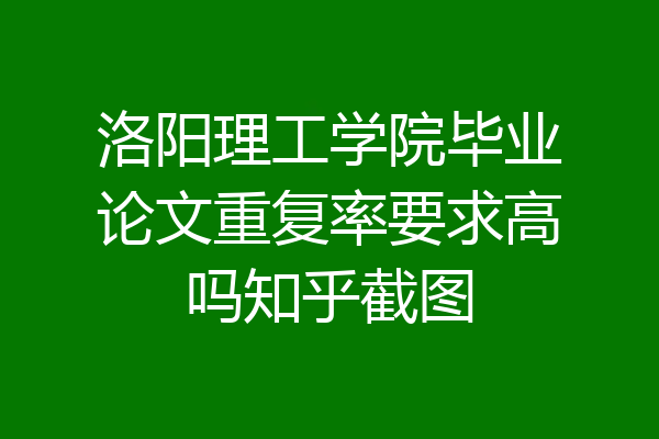 洛阳理工学院毕业论文重复率要求高吗知乎截图