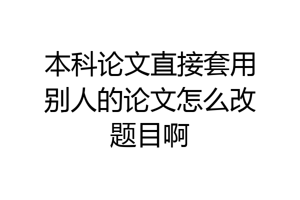 本科论文直接套用别人的论文怎么改题目啊