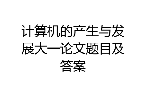 计算机的产生与发展大一论文题目及答案