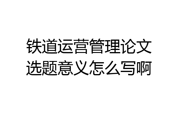 铁道运营管理论文选题意义怎么写啊