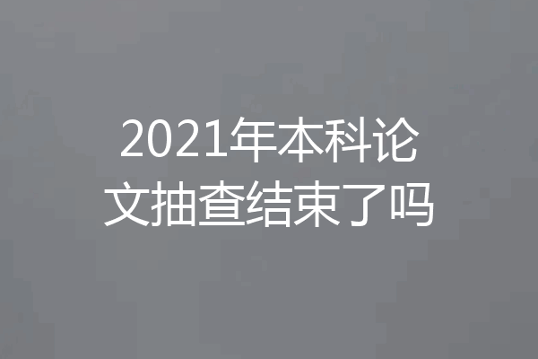2021年本科论文抽查结束了吗