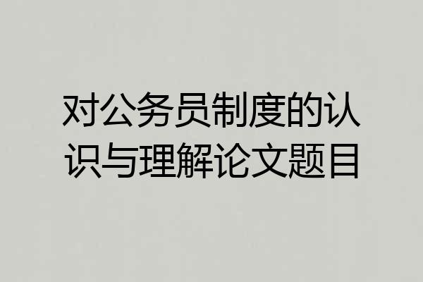 对公务员制度的认识与理解论文题目
