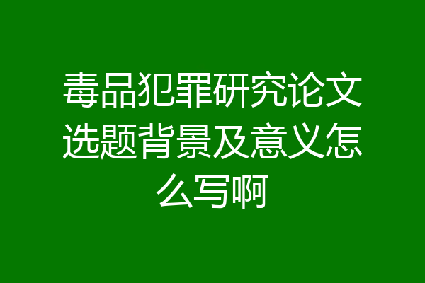 毒品犯罪研究论文选题背景及意义怎么写啊