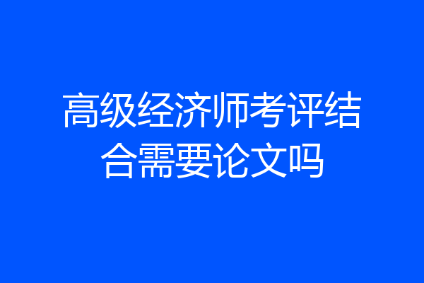 高级经济师考评结合需要论文吗