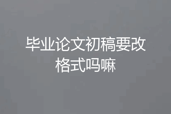 毕业论文初稿要改格式吗嘛