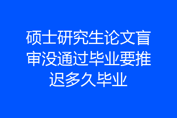 硕士研究生论文盲审没通过毕业要推迟多久毕业