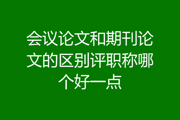 会议论文和期刊论文的区别评职称哪个好一点