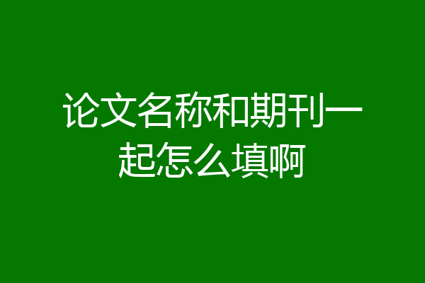 论文名称和期刊一起怎么填啊
