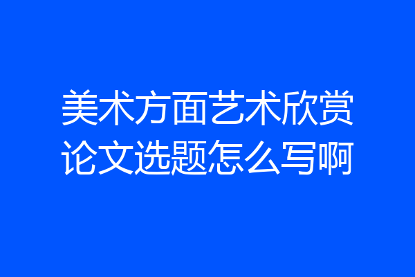 美术方面艺术欣赏论文选题怎么写啊