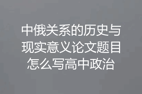 中俄关系的历史与现实意义论文题目怎么写高中政治