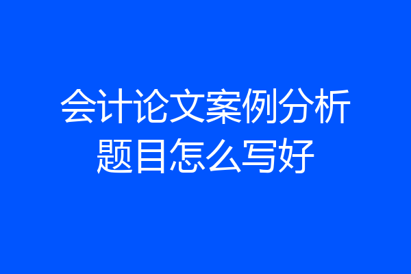 会计论文案例分析题目怎么写好