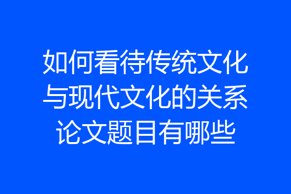 如何看待传统文化与现代文化的关系论文题目有哪些