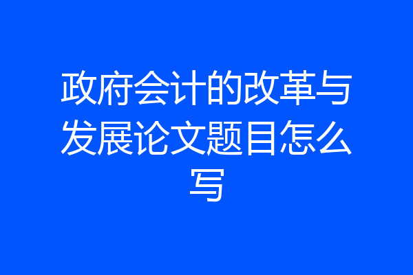 政府会计的改革与发展论文题目怎么写