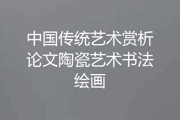 中国传统艺术赏析论文陶瓷艺术书法绘画