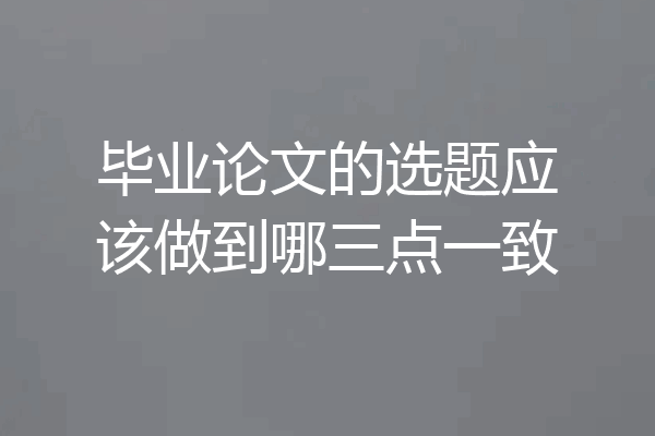 毕业论文的选题应该做到哪三点一致