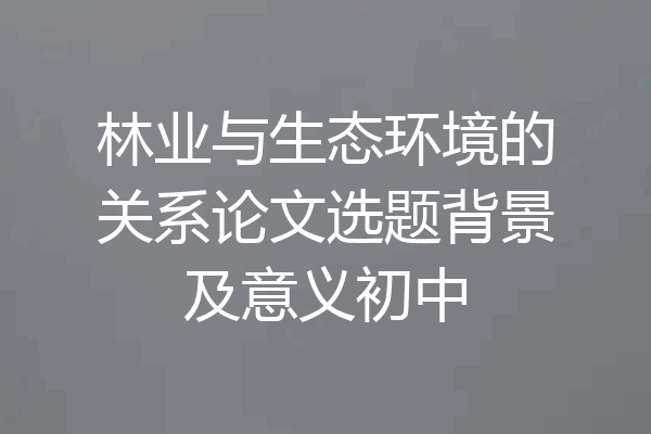 林业与生态环境的关系论文选题背景及意义初中