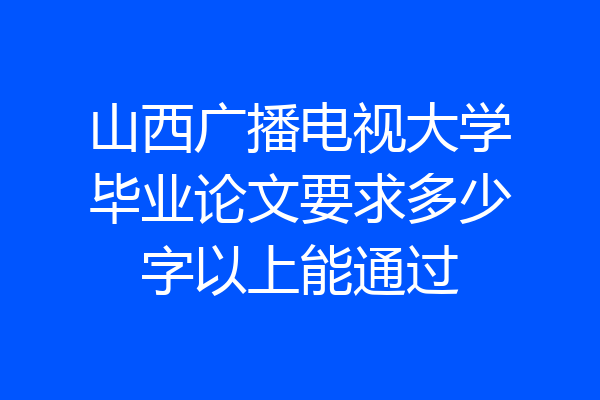山西广播电视大学毕业论文要求多少字以上能通过