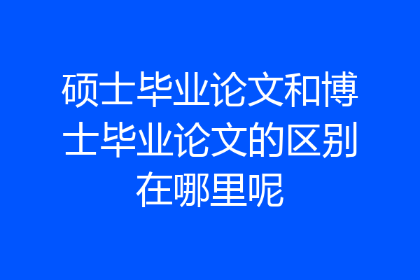 硕士毕业论文和博士毕业论文的区别在哪里呢