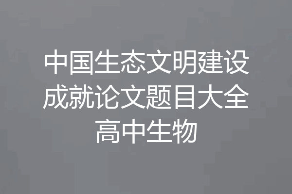 中国生态文明建设成就论文题目大全高中生物