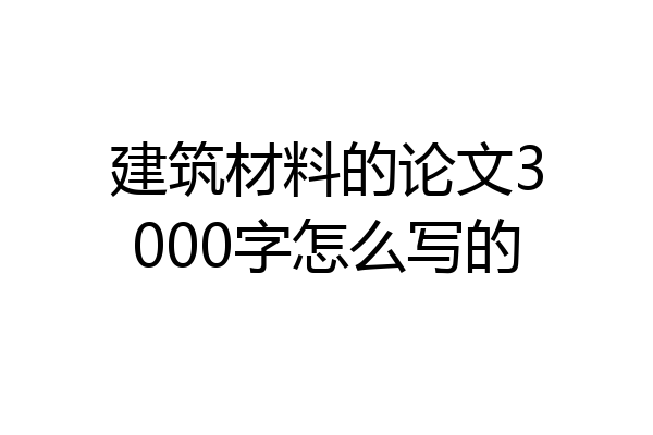 建筑材料的论文3000字怎么写的
