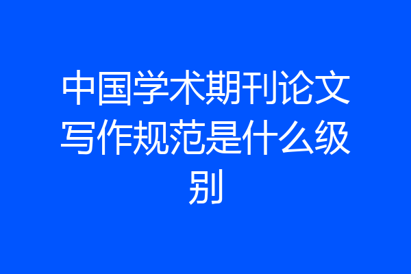 中国学术期刊论文写作规范是什么级别