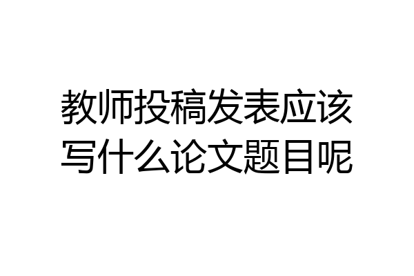 教师投稿发表应该写什么论文题目呢