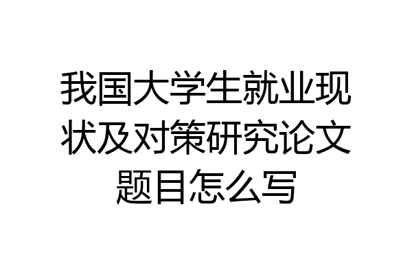 我国大学生就业现状及对策研究论文题目怎么写