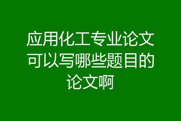 应用化工专业论文可以写哪些题目的论文啊