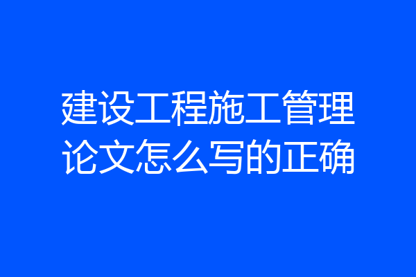 建设工程施工管理论文怎么写的正确